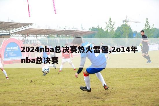 2024nba总决赛热火雷霆,2o14年nba总决赛